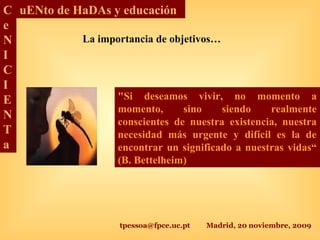 tpessoa@fpce.uc.pt Madrid, 20 noviembre, 2009
C
e
N
I
C
I
E
N
T
a
uENto de HaDAs y educación
La importancia de objetivos…
"Si deseamos vivir, no momento a
momento, sino siendo realmente
conscientes de nuestra existencia, nuestra
necesidad más urgente y difícil es la de
encontrar un significado a nuestras vidas“
(B. Bettelheim)
 