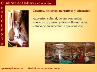 tpessoa@fpce.uc.pt Madrid, 20 noviembre, 2009
C
e
N
I
C
I
E
N
T
a
uENto de HaDAs y educación
Cuentos, historias, narrativas y educación
-expresión cultural, de una comunidad
-modo de expresión y desarrollo individual
- modo de documentar lo que acontece
 