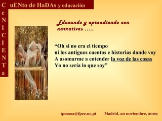 tpessoa@fpce.uc.pt Madrid, 20 noviembre, 2009
C
e
N
I
C
I
E
N
T
a
uENto de HaDAs y educación
“Oh si no era el tiempo
ni los antiguos cuentos e historias donde voy
A asomarme a entender la voz de las cosasla voz de las cosas
Yo no sería lo que soy”
Educando y aprendiendo con
narrativas .....
 