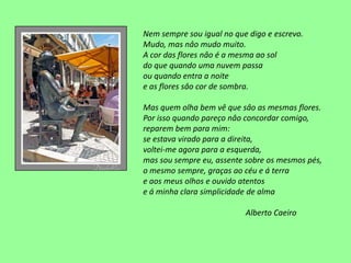 Nem sempre sou igual no que digo e escrevo.
Mudo, mas nâo mudo muito.
A cor das flores nâo é a mesma ao sol
do que quando uma nuvem passa
ou quando entra a noite
e as flores sâo cor de sombra.

Mas quem olha bem vê que sâo as mesmas flores.
Por isso quando pareço nâo concordar comigo,
reparem bem para mim:
se estava virado para a direita,
voltei-me agora para a esquerda,
mas sou sempre eu, assente sobre os mesmos pés,
o mesmo sempre, graças ao céu e á terra
e aos meus olhos e ouvido atentos
e á minha clara simplicidade de alma

                           Alberto Caeiro
 