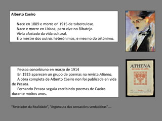 Alberto Caeiro

   Nace en 1889 e morre en 1915 de tuberculose.
   Nace e morre en Lisboa, pero vive no Ribatejo.
   Viviu afastado da vida cultural.
   É o mestre dos outros heterónimos, e mesmo do ortónimo.




   Pessoa concebiuno en marzo de 1914
   En 1925 aparecen un grupo de poemas na revista Athena.
   A obra completa de Alberto Caeiro non foi publicada en vida
de Pessoa.
   Fernando Pessoa seguiu escribindo poemas de Caeiro
durante moitos anos.


“Revelador da Realidade”, “Argonauta das sensacións verdadeiras”….
 