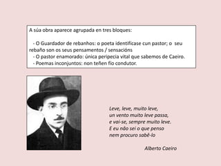 A súa obra aparece agrupada en tres bloques:

  - O Guardador de rebanhos: o poeta identifícase cun pastor; o seu
rebaño son os seus pensamentos / sensacións
  - O pastor enamorado: única peripecia vital que sabemos de Caeiro.
  - Poemas inconjuntos: non teñen fío condutor.




                                  Leve, leve, muito leve,
                                  un vento muito leve passa,
                                  e vai-se, sempre muito leve.
                                  E eu nâo sei o que penso
                                  nem procuro sabê-lo

                                                  Alberto Caeiro
 