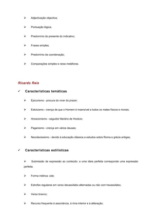 Ø Adjectivação objectiva;
Ø Pontuação lógica;
Ø Predomínio do presente do indicativo;
Ø Frases simples;
Ø Predomínio da coordenação;
Ø Comparações simples e raras metáforas.
Ricardo Reis
ü Características temáticas
Ø Epicurismo - procura do viver do prazer;
Ø Estoicismo - crença de que o Homem é insensível a todos os males físicos e morais;
Ø Horacionismo - seguidor literário de Horácio;
Ø Paganismo - crença em vários deuses;
Ø Neoclacissismo - devido à educação clássica e estudos sobre Roma e grécia antigas;
ü Características estilísticas
Ø Submissão da expressão ao conteúdo: a uma ideia perfeita corresponde uma expressão
perfeita;
Ø Forma métrica: ode;
Ø Estrofes regulares em verso decassílabo alternadas ou não com hexassílabo;
Ø Verso branco;
Ø Recurso frequente à assonância, à rima interior e à aliteração;
 