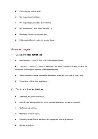 Ø Predomínio da subordinação;
Ø Uso frequente do hipérbato;
Ø Uso frequente do gerúndio e do imperativo;
Ø Uso de latinismos ( atro, ínfero, insciente,...);
Ø Metáforas, ufemismos, comparações;
Ø Estilo construído com muito rigor e muito denso;
Álvaro de Campos
ü Características temáticas
Ø Decadentismo – cansaço, tédio, busca de novas sensações ;
Ø Futurismo - corte com o passado, exprimindo em arte o dinamismo da vida moderna. O
vocabulário onomatopaico pretende exaltar a modernidade;
Ø Sensacionismo - corrente literária que considera a sensação como base de toda a arte;
Ø Pessimismo – última fase, vencidismo;
ü Características estilísticas
Ø Verso livre, em geral, muito longo;
Ø Assonâncias, onomatopeias (por vezes ousadas), aliterações (por vezes ousadas);
Ø Grafismos expressivos;
Ø Mistura de níveis de língua;
Ø Enumerações excessivas, exclamações, interjeições, pontuação emotiva;
Ø Desvios sintácticos;
 