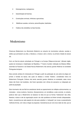 Ø Estrangeirismos, neologismos;
Ø Subordinação de fonemas;
Ø Construções nominais, infinitivas e gerundivas;
Ø Metáforas ousadas, oxímeros, personificações, hipérboles;
Ø Estática não aristotélica na fase futurista.
Modernismo
Chama-se Modernismo (ou Movimento Moderno) ao conjunto de movimentos culturais, escolas e
estilos que premearam as artes, a literatura, a música e até o cinema, na primeira metade do século
XX.
Com um final de século conturbado em Portugal e na Europa (“Mapa-cor-de-rosa”, Ultimato Inglês,
queda da monarquia e implantação da República, 1ª Guerra mundial, instituição da Ditadura Militar,
ascensão do Fascismo e do Estado Novo)o Modernismo não exerceu grande influência na sociedade
Portuguesa da época.
Esta corrente artística foi introduzida em Portugal a partir da publicação de uma série de artigos em
jornais e revistas da época, das quais se destaca a revista “Orpheu”, considerada marco do
Modernismo Português. Embora não tendo exercido grande influência na sociedade, estes novos
ideais não foram mal recebidos, não foram ignorados nem vítimas de sarcasmo ou indignação por
parte da população.
Este movimento não era fácil de caracterizar devido ao aparecimento de múltiplos submovimentos, os
chamados – ismos (cubismo, futurismo, Sensacionismo), em simultâneo a esta corrente, no entanto,
pode-se dizer que o Modernismo se baseava na ideia de que as formas “tradicionais” das artes,
literatura, música e até da organização social e da vida quotidiana se tinham tornado ultrapassadas.
Assim, re-examinou-se cada aspecto da vida para substituir o “antiquado” por novas e possivelmente
melhores formas, com vista a chegar ao progresso. Caracteriza-se por uma nova visão da vida, que se
 