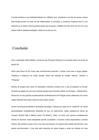 O poeta confessa a sua desfragmentação em múltiplos “eus”, revelando a sua dor de pensar, porque
esta divisão provém do facto de ele intelectualizar as emoções; a sucessiva mudança leva-o a ser
estranho de si mesmo (não reconhece aquilo que escreveu); metáfora da vida como um livro: lê a sua
própria história (despersonalização, distancia-se para se ver).
Conclusão
Com a realização deste trabalho, conclui-se que Fernando Pessoa foi um grande poeta dos inícios do
século XX.
Partiu para África do Sul muito cedo permitindo-lhe aprender e cultivar muito bem a língua inglesa.
Trabalhou e colaborou em várias revistas. Delas são exemplo as revistas “Athena”, “Orpheu” e
“Presença”.
Através de amigos que viviam no estrangeiro mantinha contacto com o que se passava na Europa,
tornando-se adepto de uma nova corrente artística que se tentava infiltrar em Portugal – o Modernismo.
Pessoa foi um dos grandes impulsionadores do Modernismo em Portugal, tendo colaborado com vários
artigos difusores das ideias modernas para várias revistas.
Homem de grande pluralidade e densidade psicológica Pessoa era capaz de se “subdividir” em várias
personalidades completamente diferentes da sua, os heterónimos. Deles destacam-se Álvaro de
Campos, Ricardo Reis e Alberto Caeiro (“O Mestre”). Cada um tinha uma maneira completamente
distinta de escrever, tendo despertado grande curiosidade e levando muitos especialistas a estudar
Pessoa. Isto também porque como a sua obra permaneceu em grande parte inédita não permitiu o seu
estudo pormenorizado. A sua obra está traduzida em várias línguas e pode ser dividida em duas
 