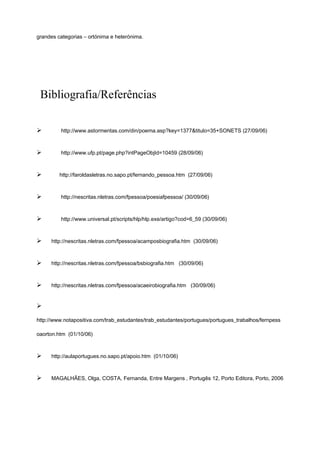 grandes categorias – ortónima e heterónima.
Bibliografia/Referências
Ø http://www.astormentas.com/din/poema.asp?key=1377&titulo=35+SONETS (27/09/06)
Ø http://www.ufp.pt/page.php?intPageObjId=10459 (28/09/06)
Ø http://faroldasletras.no.sapo.pt/fernando_pessoa.htm (27/09/06)
Ø http://nescritas.nletras.com/fpessoa/poesiafpessoa/ (30/09/06)
Ø http://www.universal.pt/scripts/hlp/hlp.exe/artigo?cod=6_59 (30/09/06)
Ø http://nescritas.nletras.com/fpessoa/acamposbiografia.htm (30/09/06)
Ø http://nescritas.nletras.com/fpessoa/bsbiografia.htm (30/09/06)
Ø http://nescritas.nletras.com/fpessoa/acaeirobiografia.htm (30/09/06)
Ø
http://www.notapositiva.com/trab_estudantes/trab_estudantes/portugues/portugues_trabalhos/fernpess
oaorton.htm (01/10/06)
Ø http://aulaportugues.no.sapo.pt/apoio.htm (01/10/06)
Ø MAGALHÃES, Olga, COSTA, Fernanda, Entre Margens , Portugês 12, Porto Editora, Porto, 2006
 