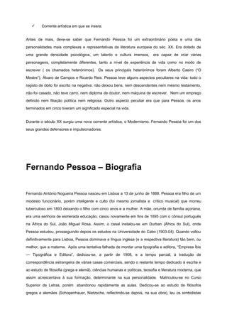 ü Corrente artística em que se insere.
Antes de mais, deve-se saber que Fernando Pessoa foi um extraordinário poeta e uma das
personalidades mais complexas e representativas da literatura europeia do séc. XX. Era dotado de
uma grande densidade psicológica, um talento e cultura imensos, era capaz de criar várias
personagens, completamente diferentes, tanto a nível de experiência de vida como no modo de
escrever ( os chamados heterónimos). Os seus principais heterónimos foram Alberto Caeiro (“O
Mestre”), Álvaro de Campos e Ricardo Reis. Pessoa teve alguns aspectos peculiares na vida: todo o
registo de óbito foi escrito na negativa: não deixou bens, nem descendentes nem mesmo testamento,
não foi casado, não teve carro, nem diploma de doutor, nem máquina de escrever. Nem um emprego
definido nem filiação política nem religiosa. Outro aspecto peculiar era que para Pessoa, os anos
terminados em cinco tiveram um significado especial na vida.
Durante o século XX surgiu uma nova corrente artística, o Modernismo. Fernando Pessoa foi um dos
seus grandes defensores e impulsionadores.
Fernando Pessoa – Biografia
Fernando António Nogueira Pessoa nasceu em Lisboa a 13 de junho de 1888. Pessoa era filho de um
modesto funcionário, porém inteligente e culto (foi mesmo jornalista e crítico musical) que morreu
tuberculoso em 1893 deixando o filho com cinco anos e a mulher. A mãe, oriunda de família açoriana,
era uma senhora de esmerada educação, casou novamente em fins de 1895 com o cônsul português
na África do Sul, João Miguel Rosa. Assim, o casal instalou-se em Durban (África do Sul), onde
Pessoa estudou, prosseguindo depois os estudos na Universidade do Cabo (1903-04). Quando voltou
definitivamente para Lisboa, Pessoa dominava a língua inglesa (e a respectiva literatura) tão bem, ou
melhor, que a materna. Após uma tentativa falhada de montar uma tipografia e editora, “Empresa Íbis
— Tipográfica e Editora”, dedicou-se, a partir de 1908, e a tempo parcial, à tradução de
correspondência estrangeira de várias casas comerciais, sendo o restante tempo dedicado à escrita e
ao estudo de filosofia (grega e alemã), ciências humanas e políticas, teosofia e literatura moderna, que
assim acrescentava à sua formação, determinante na sua personalidade. Matriculou-se no Curso
Superior de Letras, porém abandonou rapidamente as aulas. Dedicou-se ao estudo de filósofos
gregos e alemães (Schopenhauer, Nietzsche, reflectindo-se depois, na sua obra), leu os simbolistas
 