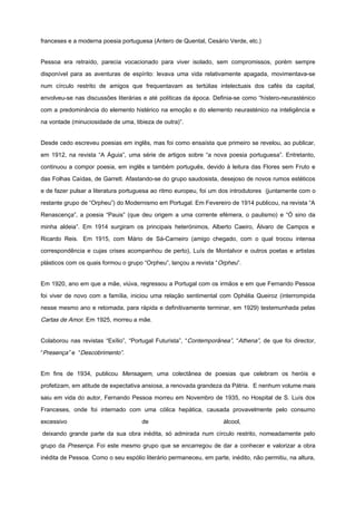 franceses e a moderna poesia portuguesa (Antero de Quental, Cesário Verde, etc.)
Pessoa era retraído, parecia vocacionado para viver isolado, sem compromissos, porém sempre
disponível para as aventuras de espírito: levava uma vida relativamente apagada, movimentava-se
num círculo restrito de amigos que frequentavam as tertúlias intelectuais dos cafés da capital,
envolveu-se nas discussões literárias e até políticas da época. Definia-se como “hístero-neurasténico
com a predominância do elemento histérico na emoção e do elemento neurasténico na inteligência e
na vontade (minuciosidade de uma, tibieza de outra)”.
Desde cedo escreveu poesias em inglês, mas foi como ensaísta que primeiro se revelou, ao publicar,
em 1912, na revista “A Águia”, uma série de artigos sobre “a nova poesia portuguesa”. Entretanto,
continuou a compor poesia, em inglês e também português, devido à leitura das Flores sem Fruto e
das Folhas Caídas, de Garrett. Afastando-se do grupo saudosista, desejoso de novos rumos estéticos
e de fazer pulsar a literatura portuguesa ao ritmo europeu, foi um dos introdutores (juntamente com o
restante grupo de “Orpheu”) do Modernismo em Portugal. Em Fevereiro de 1914 publicou, na revista “A
Renascença”, a poesia “Pauis” (que deu origem a uma corrente efémera, o paulismo) e “Ó sino da
minha aldeia”. Em 1914 surgiram os principais heterónimos, Alberto Caeiro, Álvaro de Campos e
Ricardo Reis. Em 1915, com Mário de Sá-Carneiro (amigo chegado, com o qual trocou intensa
correspondência e cujas crises acompanhou de perto), Luís de Montalvor e outros poetas e artistas
plásticos com os quais formou o grupo “Orpheu”, lançou a revista “Orpheu”.
Em 1920, ano em que a mãe, viúva, regressou a Portugal com os irmãos e em que Fernando Pessoa
foi viver de novo com a família, iniciou uma relação sentimental com Ophélia Queiroz (interrompida
nesse mesmo ano e retomada, para rápida e definitivamente terminar, em 1929) testemunhada pelas
Cartas de Amor. Em 1925, morreu a mãe.
Colaborou nas revistas “Exílio”, “Portugal Futurista”, “Contemporânea”, “Athena”, de que foi director,
“Presença” e “Descobrimento”.
Em fins de 1934, publicou Mensagem, uma colectânea de poesias que celebram os heróis e
profetizam, em atitude de expectativa ansiosa, a renovada grandeza da Pátria. E nenhum volume mais
saiu em vida do autor, Fernando Pessoa morreu em Novembro de 1935, no Hospital de S. Luís dos
Franceses, onde foi internado com uma cólica hepática, causada provavelmente pelo consumo
excessivo de álcool,
deixando grande parte da sua obra inédita, só admirada num círculo restrito, nomeadamente pelo
grupo da Presença. Foi este mesmo grupo que se encarregou de dar a conhecer e valorizar a obra
inédita de Pessoa. Como o seu espólio literário permaneceu, em parte, inédito, não permitiu, na altura,
 