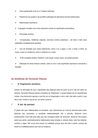 Ø Verso geralmente curto (2 a 7 sílabas métricas);
Ø Predomínio da quadra e da quintilha (utilização de elementos formais tradicionais);
Ø Adjectivação expressiva;
Ø Linguagem simples mas muito expressiva (cheia de significados escondidos);
Ø Pontuação emotiva;
Ø Comparações, metáforas originais, oxímoros (vários paradoxos – pôr lado a lado duas
realidades completamente opostas);
Ø Uso de símbolos (por vezes tradicionais, como o rio, a água, o mar, a brisa, a fonte, as
rosas, o azul; ou modernos, como o andaime ou o cais);
Ø É fiel à tradição poética “lusitana” e não longe, muitas vezes, da quadra popular;
Ø Utilização de vários tempos verbais, cada um com o seu significado expressivo consoante a
situação.
As temáticas de Fernando Pessoa
ü O fingimento artístico;
Crendo na afirmação de que o significado das palavras está em quem as lê e não em quem as
escreve, Fernando Pessoa aborda a temática do “fingimento”; o poeta baseia--se em experiências
vividas, mas transcreve apenas o que lhe vai na imaginação e não o real, não está a sentir o que
não é real. O leitor é que ao ler, vai sentir o poema.
ü A dor de pensar;
O poeta não quer intelectualizar as emoções, quer permanecer ao nível do sensível para poder
desfrutar dos momentos, a constante intelectualização não o permite. Sente-se como
enclausurado numa cela pois sabe que não consegue deixar de raciocinar. Sente-se mal porque,
assim que sente, automaticamente intelectualiza essa emoção e, através disso, tudo fica distante,
confuso e negro. Ele nunca teve prazer na realidade porque para ele tudo é perda, quando ele
observa a realidade parece que tudo se evaporou.
 