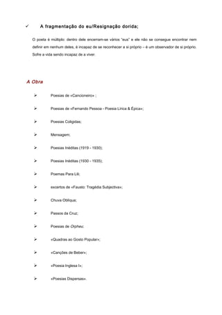 ü A fragmentação do eu/Resignação dorida;
O poeta é múltiplo: dentro dele encerram-se vários “eus” e ele não se consegue encontrar nem
definir em nenhum deles, é incapaz de se reconhecer a si próprio – é um observador de si próprio.
Sofre a vida sendo incapaz de a viver.
A Obra
Ø Poesias de «Cancioneiro» ;
Ø Poesias de «Fernando Pessoa - Poesia Lírica & Épica»;
Ø Poesias Coligidas;
Ø Mensagem;
Ø Poesias Inéditas (1919 - 1930);
Ø Poesias Inéditas (1930 - 1935);
Ø Poemas Para Lili;
Ø excertos de «Fausto: Tragédia Subjectiva»;
Ø Chuva Oblíqua;
Ø Passos da Cruz;
Ø Poesias de Orpheu;
Ø «Quadras ao Gosto Popular»;
Ø «Canções de Beber»;
Ø «Poesia Inglesa I»;
Ø «Poesias Dispersas».
 