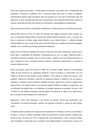 Caeiro era, segundo ele próprio, «o único poeta da natureza», procurando viver a exterioridade das
sensações e recusando a metafísica, isto é, recusando saber como eram as coisas na realidade,
conhecendo-as apenas pelas sensações, pelo que pareciam ser. Era assim caracterizado pelo seu
panteísmo, ou seja, adoração pela natureza e sensacionismo. Era mestre de Ricardo Reis e Álvaro de
Campos, tendo-lhes ensinado esta “filosofia do não filosofar, a aprendizagem do desaprender”.
São da sua autoria as obras O Guardador de Rebanhos, O Pastor Amoroso e os Poemas Inconjuntos.
Ricardo Reis nasceu no Porto, em 1887. Foi educado num colégio de jesuítas, tendo recebido, por
isso, uma educação clássica (latina). Estudou (por vontade própria) o helenismo, isto é, o conjunto das
ideias e costumes da Grécia antiga (sendo Horácio o seu modelo literário). A referida formação
clássica reflecte-se, quer a nível formal, quer a nível dos temas por si tratados e da própria linguagem
utilizada, com um purismo que Pessoa considerava exagerado.
Apesar de ser formado em medicina, não exercia. Dotado de convicções monárquicas, emigrou para o
Brasil após a implantação da República. Caracterizava-se por ser um pagão intelectual lúcido e
consciente (concebia os deuses como um ideal humano), reflectia uma moral estoico-epicurista, ou
seja, limitava-se a viver o momento presente, evitando o sofrimento (“Carpe Diem”) e aceitando o
carácter efémero da vida.
Álvaro de Campos, nasceu em Tavira em 1890. Era um homem viajado. Depois de uma educação
vulgar de liceu formou-se em engenharia mecânica e naval na Escócia e, numas férias, fez uma
viagem ao Oriente (de que resultou o poema “Opiário”). Viveu depois em Lisboa, sem exercer a sua
profissão. Dedicou-se à literatura, intervindo em polémicas literárias e políticas. É da sua autoria o
“Ultimatum”, manifesto contra os literatos instalados da época. Apesar dos pontos de contacto entre
ambos, travou com Pessoa ortónimo uma polémica aberta. Protótipo da defesa do modernismo, era
um cultivador da energia bruta e da velocidade, da vertigem agressiva do progresso, de que a Ode
Triunfal é um dos melhores exemplos, evoluindo depois no sentido de um tédio, de um desencanto e
de um cansaço da vida, progressivos e auto-irónicos.
Representa a parte mais audaciosa a que Pessoa se permitiu, através das experiências mais
“barulhentas” do futurismo português, inclusive com algumas investidas no campo da ação político-
social.
A trajetória poética de Álvaro de Campos está compreendida em três fases: a primeira, da morbidez e
do torpor, é a fase do "Opiário" (oferecido a Mário de Sá-Carneiro e escrito enquanto navegava pelo
Canal do Suez, em março de 1914), a segunda fase, mais mecanicista, é onde o Futurismo italiano
mais transparece, é nesta fase que a sensação é mais intelectualizada. A terceira fase, do sono e do
 