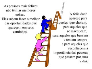 As pessoas mais felizes não têm as melhores coisas.  Elas sabem fazer o melhor das oportunidades que aparecem em seus caminhos.  A felicidade  aparece para  aqueles  que choram,  para aqueles que  se machucam,  para aqueles que buscam e tentam sempre  e para aqueles que reconhecem a importância das pessoas que passam por suas vidas. 