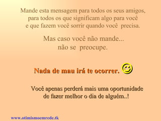 Mande esta mensagem para todos os seus amigos,  para todos os que significam algo para você  e que fazem você sorrir quando você  precisa.  Mas caso você não mande... não se  preocupe.  Nada de mau irá te ocorrer.    Você apenas perderá mais uma oportunidade de fazer melhor o dia de alguém..!   www.otimismoemrede.tk 