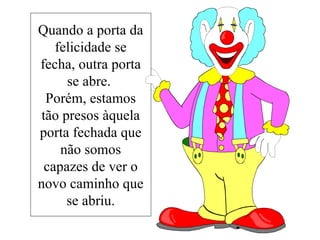 Quando a porta da felicidade se fecha, outra porta se abre.  Porém, estamos tão presos àquela porta fechada que não somos capazes de ver o novo caminho que se abriu. 