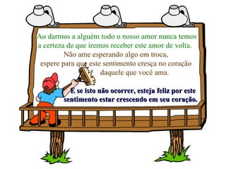 Ao darmos a alguém todo o nosso amor nunca temos a certeza de que iremos receber este amor de volta.   Não ame esperando algo em troca, espere para que este sentimento cresça no coração  daquele que você ama.   E se isto não ocorrer, esteja feliz por este  sentimento estar crescendo em seu coração. 
