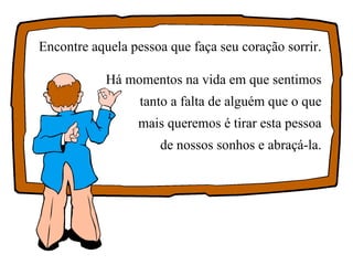 Encontre aquela pessoa que faça seu coração sorrir. Há momentos na vida em que sentimos tanto a falta de alguém que o que mais queremos é tirar esta pessoa de nossos sonhos e abraçá-la. 