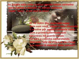 ou aquela saia curta e passa aquele batom vermelho para chamar a atenção ou aquela camisola super "sexy", e ele nem te olha? Aí, no outro dia, você está super bem com você, alegre e bem-disposta e resolve pôr aquela camiseta velha com a primeira bermuda que  encontrou no guarda-roupa.  Vai para a cozinha cantarolando, distraída, feliz da vida e aí ele chega e te agarra lá mesmo! Sabe porquê? 