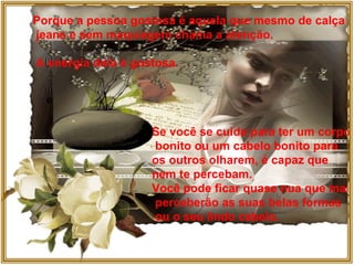 Porque a pessoa gostosa é aquela que mesmo de calça jeans e sem maquiagem chama a atenção. A energia dela é gostosa. Se você se cuida para ter um corpo bonito ou um cabelo bonito para  os outros olharem, é capaz que  nem te percebam.  Você pode ficar quase nua que mal perceberão as suas belas formas ou o seu lindo cabelo. 