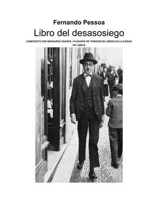 Fernando Pessoa
Libro del desasosiego
COMPUESTO POR BERNARDO SOARES, AYUDANTE DE TENEDOR DE LIBROS EN LA CIUDAD
DE LISBOA
 