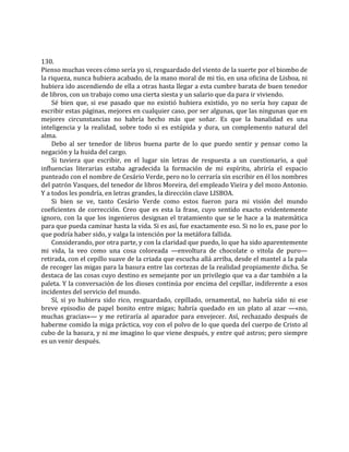130.
Pienso muchas veces cómo sería yo si, resguardado del viento de la suerte por el biombo de
la riqueza, nunca hubiera acabado, de la mano moral de mi tío, en una oficina de Lisboa, ni
hubiera ido ascendiendo de ella a otras hasta llegar a esta cumbre barata de buen tenedor
de libros, con un trabajo como una cierta siesta y un salario que da para ir viviendo.
Sé bien que, si ese pasado que no existió hubiera existido, yo no sería hoy capaz de
escribir estas páginas, mejores en cualquier caso, por ser algunas, que las ningunas que en
mejores circunstancias no habría hecho más que soñar. Es que la banalidad es una
inteligencia y la realidad, sobre todo si es estúpida y dura, un complemento natural del
alma.
Debo al ser tenedor de libros buena parte de lo que puedo sentir y pensar como la
negación y la huida del cargo.
Si tuviera que escribir, en el lugar sin letras de respuesta a un cuestionario, a qué
influencias literarias estaba agradecida la formación de mi espíritu, abriría el espacio
punteado con el nombre de Cesário Verde, pero no lo cerraría sin escribir en él los nombres
del patrón Vasques, del tenedor de libros Moreira, del empleado Vieira y del mozo Antonio.
Y a todos les pondría, en letras grandes, la dirección clave LISBOA.
Si bien se ve, tanto Cesário Verde como estos fueron para mi visión del mundo
coeficientes de corrección. Creo que es esta la frase, cuyo sentido exacto evidentemente
ignoro, con la que los ingenieros designan el tratamiento que se le hace a la matemática
para que pueda caminar hasta la vida. Si es así, fue exactamente eso. Si no lo es, pase por lo
que podría haber sido, y valga la intención por la metáfora fallida.
Considerando, por otra parte, y con la claridad que puedo, lo que ha sido aparentemente
mi vida, la veo como una cosa coloreada —envoltura de chocolate o vitola de puro—
retirada, con el cepillo suave de la criada que escucha allá arriba, desde el mantel a la pala
de recoger las migas para la basura entre las cortezas de la realidad propiamente dicha. Se
destaca de las cosas cuyo destino es semejante por un privilegio que va a dar también a la
paleta. Y la conversación de los dioses continúa por encima del cepillar, indiferente a esos
incidentes del servicio del mundo.
Sí, si yo hubiera sido rico, resguardado, cepillado, ornamental, no habría sido ni ese
breve episodio de papel bonito entre migas; habría quedado en un plato al azar —«no,
muchas gracias»— y me retiraría al aparador para envejecer. Así, rechazado después de
haberme comido la miga práctica, voy con el polvo de lo que queda del cuerpo de Cristo al
cubo de la basura, y ni me imagino lo que viene después, y entre qué astros; pero siempre
es un venir después.
 