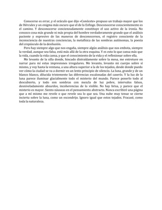 Conocerse es errar, y el oráculo que dijo «Conócete» propuso un trabajo mayor que los
de Hércules y un enigma más oscuro que el de la Esfinge. Desconocerse conscientemente es
el camino. Y desconocerse concienzudamente constituye el uso activo de la ironía. No
conozco cosa más grande ni más propia del hombre verdaderamente grande que el análisis
paciente y expresivo de las maneras de desconocernos, el registro consciente de la
inconsciencia de nuestras conciencias, la metafísica de las sombras autónomas, la poesía
del crepúsculo de la desilusión.
Pero hay siempre algo que nos engaña, siempre algún análisis que nos embota, siempre
la verdad, aunque sea falsa, está más allá de la otra esquina. Y es esto lo que cansa más que
la vida, cuando la vida cansa, y que el conocimiento de la vida y el reflexionar sobre ella.
Me levanto de la silla donde, hincado distraídamente sobre la mesa, me entretuve en
narrar para mí estas impresiones irregulares. Me levanto, levanto mi cuerpo sobre sí
mismo, y voy hasta la ventana, a una altura superior a la de los tejados, desde donde puedo
ver cómo la ciudad se va a dormir en un lento principio de silencio. La luna, grande y de un
blanco blanco, dilucida tristemente las diferencias escalonadas del caserío. Y la luz de la
luna parece iluminar glacialmente todo el misterio del mundo. Parece ponerlo todo al
descubierto, y todo son sombras con mezcla de luz pobre, intervalos falsos,
desniveladamente absurdos, incoherencias de lo visible. No hay brisa, y parece que el
misterio es mayor. Siento náuseas en el pensamiento abstracto. Nunca escribiré una página
que a mí mismo me revele o que revele sea lo que sea. Una nube muy tenue se cierne
incierta sobre la luna, como un escondrijo. Ignoro igual que estos tejados. Fracasé, como
toda la naturaleza.
 