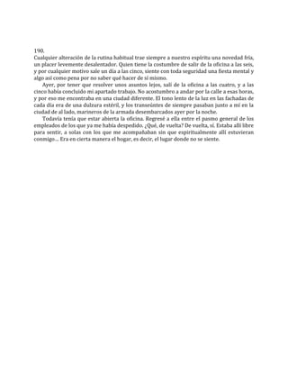 190.
Cualquier alteración de la rutina habitual trae siempre a nuestro espíritu una novedad fría,
un placer levemente desalentador. Quien tiene la costumbre de salir de la oficina a las seis,
y por cualquier motivo sale un día a las cinco, siente con toda seguridad una fiesta mental y
algo así como pena por no saber qué hacer de sí mismo.
Ayer, por tener que resolver unos asuntos lejos, salí de la oficina a las cuatro, y a las
cinco había concluido mi apartado trabajo. No acostumbro a andar por la calle a esas horas,
y por eso me encontraba en una ciudad diferente. El tono lento de la luz en las fachadas de
cada día era de una dulzura estéril, y los transeúntes de siempre pasaban junto a mí en la
ciudad de al lado, marineros de la armada desembarcados ayer por la noche.
Todavía tenía que estar abierta la oficina. Regresé a ella entre el pasmo general de los
empleados de los que ya me había despedido. ¿Qué, de vuelta? De vuelta, sí. Estaba allí libre
para sentir, a solas con los que me acompañaban sin que espiritualmente allí estuvieran
conmigo… Era en cierta manera el hogar, es decir, el lugar donde no se siente.
 