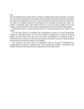 238.
No hay ningún premio seguro para la virtud, ni castigo seguro para el pecado. Y no sería
justo que hubiera tal premio o tal castigo. Virtud o pecado son manifestaciones inevitables
de organismos condenados a la una o al otro, resultando de ello el ser buenos o malos. Por
eso todas las religiones sitúan las recompensas y los castigos merecidos por quien, no
siendo ni pudiendo nada, nada puede merecer, en otros mundos, mundos de los que
ninguna ciencia puede dar noticia y de los que ninguna fe puede transmitir visión alguna.
Renunciemos, pues, a toda creencia sincera y a toda preocupación por influir en los
demás.
La vida, dijo Tarde, es la búsqueda de lo imposible a través de lo inútil. Busquemos
siempre lo imposible, porque tal es nuestro destino; busquémoslo a través de lo inútil,
porque no hay camino que pase por otro punto; ascendamos, no obstante, hasta la
conciencia de que nada de lo que buscamos puede alcanzarse, de que por nada pasamos
que merezca de nosotros un afecto o una saudade.
Nos cansamos de todo, salvo de comprender, dijo el escoliasta. Comprendamos,
comprendamos siempre, y luchemos por tejer astutamente coronas o guirnaldas que
también habrán de marchitarse, flores espectrales de esa comprensión.
 