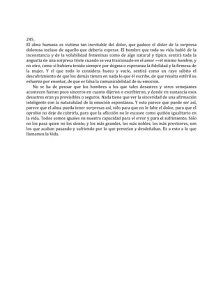 245.
El alma humana es víctima tan inevitable del dolor, que padece el dolor de la sorpresa
dolorosa incluso de aquello que debería esperar. El hombre que toda su vida habló de la
inconstancia y de la volubilidad femeninas como de algo natural y típico, sentirá toda la
angustia de una sorpresa triste cuando se vea traicionado en el amor —el mismo hombre, y
no otro, como si hubiera tenido siempre por dogma o esperanza la fidelidad y la firmeza de
la mujer. Y el que todo lo considera hueco y vacío, sentirá como un rayo súbito el
descubrimiento de que los demás tienen en nada lo que él escribe, de que resulta estéril su
esfuerzo por enseñar, de que es falsa la comunicabilidad de su emoción.
No se ha de pensar que los hombres a los que tales desastres y otros semejantes
acontecen fueran poco sinceros en cuanto dijeron o escribieron, y donde en sustancia esos
desastres eran ya previsibles o seguros. Nada tiene que ver la sinceridad de una afirmación
inteligente con la naturalidad de la emoción espontánea. Y esto parece que puede ser así,
parece que el alma pueda tener sorpresas así, sólo para que no le falte el dolor, para que el
oprobio no deje de cubrirla, para que la aflicción no le escasee como quiñón igualitario en
la vida. Todos somos iguales en nuestra capacidad para el error y para el sufrimiento. Sólo
no los pasa quien no los siente; y los más grandes, los más nobles, los más previsores, son
los que acaban pasando y sufriendo por lo que preveían y desdeñaban. Es a esto a lo que
llamamos la Vida.
 