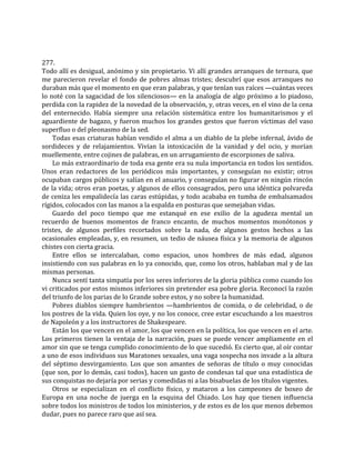 277.
Todo allí es desigual, anónimo y sin propietario. Vi allí grandes arranques de ternura, que
me parecieron revelar el fondo de pobres almas tristes; descubrí que esos arranques no
duraban más que el momento en que eran palabras, y que tenían sus raíces —cuántas veces
lo noté con la sagacidad de los silenciosos— en la analogía de algo próximo a lo piadoso,
perdida con la rapidez de la novedad de la observación, y, otras veces, en el vino de la cena
del enternecido. Había siempre una relación sistemática entre los humanitarismos y el
aguardiente de bagazo, y fueron muchos los grandes gestos que fueron víctimas del vaso
superfluo o del pleonasmo de la sed.
Todas esas criaturas habían vendido el alma a un diablo de la plebe infernal, ávido de
sordideces y de relajamientos. Vivían la intoxicación de la vanidad y del ocio, y morían
muellemente, entre cojines de palabras, en un arrugamiento de escorpiones de saliva.
Lo más extraordinario de toda esa gente era su nula importancia en todos los sentidos.
Unos eran redactores de los periódicos más importantes, y conseguían no existir; otros
ocupaban cargos públicos y salían en el anuario, y conseguían no figurar en ningún rincón
de la vida; otros eran poetas, y algunos de ellos consagrados, pero una idéntica polvareda
de ceniza les empalidecía las caras estúpidas, y todo acababa en tumba de embalsamados
rígidos, colocados con las manos a la espalda en posturas que semejaban vidas.
Guardo del poco tiempo que me estanqué en ese exilio de la agudeza mental un
recuerdo de buenos momentos de franco encanto, de muchos momentos monótonos y
tristes, de algunos perfiles recortados sobre la nada, de algunos gestos hechos a las
ocasionales empleadas, y, en resumen, un tedio de náusea física y la memoria de algunos
chistes con cierta gracia.
Entre ellos se intercalaban, como espacios, unos hombres de más edad, algunos
insistiendo con sus palabras en lo ya conocido, que, como los otros, hablaban mal y de las
mismas personas.
Nunca sentí tanta simpatía por los seres inferiores de la gloria pública como cuando los
vi criticados por estos mismos inferiores sin pretender esa pobre gloria. Reconocí la razón
del triunfo de los parias de lo Grande sobre estos, y no sobre la humanidad.
Pobres diablos siempre hambrientos —hambrientos de comida, o de celebridad, o de
los postres de la vida. Quien los oye, y no los conoce, cree estar escuchando a los maestros
de Napoleón y a los instructores de Shakespeare.
Están los que vencen en el amor, los que vencen en la política, los que vencen en el arte.
Los primeros tienen la ventaja de la narración, pues se puede vencer ampliamente en el
amor sin que se tenga cumplido conocimiento de lo que sucedió. Es cierto que, al oír contar
a uno de esos individuos sus Maratones sexuales, una vaga sospecha nos invade a la altura
del séptimo desvirgamiento. Los que son amantes de señoras de título o muy conocidas
(que son, por lo demás, casi todos), hacen un gasto de condesas tal que una estadística de
sus conquistas no dejaría por serias y comedidas ni a las bisabuelas de los títulos vigentes.
Otros se especializan en el conflicto físico, y mataron a los campeones de boxeo de
Europa en una noche de juerga en la esquina del Chiado. Los hay que tienen influencia
sobre todos los ministros de todos los ministerios, y de estos es de los que menos debemos
dudar, pues no parece raro que así sea.
 