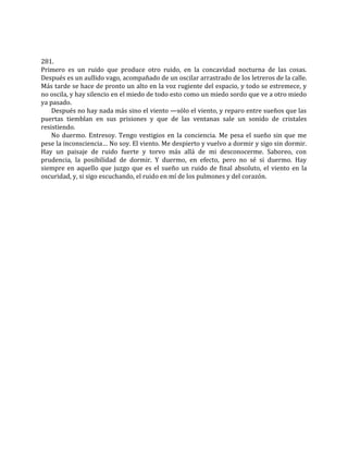 281.
Primero es un ruido que produce otro ruido, en la concavidad nocturna de las cosas.
Después es un aullido vago, acompañado de un oscilar arrastrado de los letreros de la calle.
Más tarde se hace de pronto un alto en la voz rugiente del espacio, y todo se estremece, y
no oscila, y hay silencio en el miedo de todo esto como un miedo sordo que ve a otro miedo
ya pasado.
Después no hay nada más sino el viento —sólo el viento, y reparo entre sueños que las
puertas tiemblan en sus prisiones y que de las ventanas sale un sonido de cristales
resistiendo.
No duermo. Entresoy. Tengo vestigios en la conciencia. Me pesa el sueño sin que me
pese la inconsciencia… No soy. El viento. Me despierto y vuelvo a dormir y sigo sin dormir.
Hay un paisaje de ruido fuerte y torvo más allá de mi desconocerme. Saboreo, con
prudencia, la posibilidad de dormir. Y duermo, en efecto, pero no sé si duermo. Hay
siempre en aquello que juzgo que es el sueño un ruido de final absoluto, el viento en la
oscuridad, y, si sigo escuchando, el ruido en mí de los pulmones y del corazón.
 