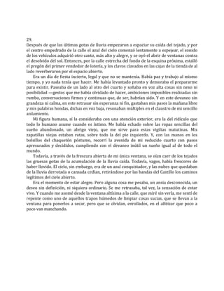 29.
Después de que las últimas gotas de lluvia empezaron a espaciar su caída del tejado, y por
el centro empedrado de la calle el azul del cielo comenzó lentamente a espejear, el sonido
de los vehículos adquirió otro canto, más alto y alegre, y se oyó el abrir de ventanas contra
el desolvido del sol. Entonces, por la calle estrecha del fondo de la esquina próxima, estalló
el pregón del primer vendedor de lotería, y los clavos clavados en las cajas de la tienda de al
lado reverberaron por el espacio abierto.
Era un día de fiesta incierto, legal y que no se mantenía. Había paz y trabajo al mismo
tiempo, y yo nada tenía que hacer. Me había levantado pronto y demoraba el prepararme
para existir. Paseaba de un lado al otro del cuarto y soñaba en voz alta cosas sin nexo ni
posibilidad —gestos que me había olvidado de hacer, ambiciones imposibles realizadas sin
rumbo, conversaciones firmes y continuas que, de ser, habrían sido. Y en este devaneo sin
grandeza ni calma, en este retrasar sin esperanza ni fin, gastaban mis pasos la mañana libre
y mis palabras hondas, dichas en voz baja, resonaban múltiples en el claustro de mi sencillo
aislamiento.
Mi figura humana, sí la consideraba con una atención exterior, era la del ridículo que
todo lo humano asume cuando es íntimo. Me había echado sobre las ropas sencillas del
sueño abandonado, un abrigo viejo, que me sirve para estas vigilias matutinas. Mis
zapatillas viejas estaban rotas, sobre todo la del pie izquierdo. Y, con las manos en los
bolsillos del chaquetón póstumo, recorrí la avenida de mi reducido cuarto con pasos
apresurados y decididos, cumpliendo con el devaneo inútil un sueño igual al de todo el
mundo.
Todavía, a través de la frescura abierta de mi única ventana, se oían caer de los tejados
las gruesas gotas de la acumulación de la lluvia caída. Todavía, vagos, había frescores de
haber llovido. El cielo, sin embargo, era de un azul conquistador, y las nubes que quedaban
de la lluvia derrotada o cansada cedían, retirándose por las bandas del Castillo los caminos
legítimos del cielo abierto.
Era el momento de estar alegre. Pero alguna cosa me pesaba, un ansia desconocida, un
deseo sin definición, ni siquiera ordinario. Se me retrasaba, tal vez, la sensación de estar
vivo. Y cuando me asomé desde la ventana altísima a la calle, que miré sin verla, me sentí de
repente como uno de aquellos trapos húmedos de limpiar cosas sucias, que se llevan a la
ventana para ponerlos a secar, pero que se olvidan, enrollados, en el alféizar que poco a
poco van manchando.
 