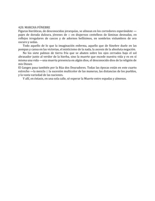420. MARCHA FÚNEBRE
Figuras hieráticas, de desconocidas jerarquías, se alinean en los corredores esperándote —
pajes de dorada dulzura, jóvenes de □ en dispersos centelleos de láminas desnudas, en
reflejos irregulares de cascos y de adornos bellísimos, en sombríos vislumbres de oro
oscuro y sedas.
Todo aquello de lo que la imaginación enferma, aquello que de fúnebre duele en las
pompas y cansa en las victorias, el misticismo de la nada, la ascesis de la absoluta negación.
No los siete palmos de tierra fría que se abaten sobre los ojos cerrados bajo el sol
abrasador junto al verdor de la hierba, sino la muerte que excede nuestra vida y es en sí
misma una vida —una muerta presencia en algún dios, el desconocido dios de la religión de
mis Dioses
El Ganges pasa también por la Rúa dos Douradores. Todas las épocas están en este cuarto
estrecho —la mezcla □ la sucesión multicolor de las maneras, las distancias de los pueblos,
y la vasta variedad de las naciones.
Y allí, en éxtasis, en una sola calle, sé esperar la Muerte entre espadas y almenas.
 