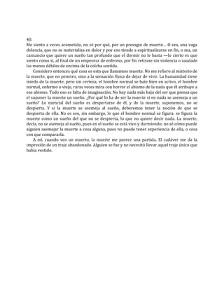 40.
Me siento a veces acometido, no sé por qué, por un presagio de muerte… O sea, una vaga
dolencia, que no se materializa en dolor y por eso tiende a espiritualizarse en fin, o sea, un
cansancio que quiere un sueño tan profundo que el dormir no le basta —lo cierto es que
siento como si, al final de un empeorar de enfermo, por fin retirase sin violencia o saudade
las manos débiles de encima de la colcha sentida.
Considero entonces qué cosa es esta que llamamos muerte. No me refiero al misterio de
la muerte, que no penetro, sino a la sensación física de dejar de vivir. La humanidad tiene
miedo de la muerte, pero sin certeza; el hombre normal se bate bien en activo, el hombre
normal, enfermo o viejo, raras veces mira con horror el abismo de la nada que él atribuye a
ese abismo. Todo eso es falta de imaginación. No hay nada más bajo del ser que piensa que
el suponer la muerte un sueño. ¿Por qué lo ha de ser la muerte si en nada se asemeja a un
sueño? Lo esencial del sueño es despertarse de él, y de la muerte, suponemos, no se
despierta. Y si la muerte se asemeja al sueño, deberemos tener la noción de que se
despierta de ella. No es eso, sin embargo, lo que el hombre normal se figura: se figura la
muerte como un sueño del que no se despierta, lo que no quiere decir nada. La muerte,
decía, no se asemeja al sueño, pues en el sueño se está vivo y durmiendo; no sé cómo puede
alguien asemejar la muerte a cosa alguna, pues no puede tener experiencia de ella, o cosa
con que compararla.
A mí, cuando veo un muerto, la muerte me parece una partida. El cadáver me da la
impresión de un traje abandonado. Alguien se fue y no necesitó llevar aquel traje único que
había vestido.
 