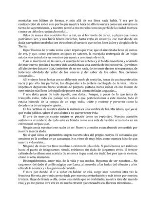 montañas son hálitos de formas, y más allá de esa línea nada había. Y era por la
contradicción de saber esto por lo que nuestra hora de allí era oscura como una caverna en
tierra de supersticiosos, y nuestro sentirla era extraño como un perfil de la ciudad morisca
contra un cielo de crepúsculo otoñal…
Orlas de mares desconocidos iban a dar, en el horizonte de oírlos, a playas que nunca
podríamos ver, y nos hacía felices escuchar, hasta verlo en nosotros, ese mar donde sin
duda navegaban carabelas con otros fines al surcarlo que no los fines útiles y dirigidos de la
Tierra.
Reparábamos de pronto, como quien repara que vive, que el aire estaba lleno de cantos
de ave, y que, como perfumes antiguos en satenes, la marejada restregada de las hojas
estaba más entrañada en nosotros que nuestra conciencia de oírla.
Y así el murmullo de las aves, el susurro de los árboles y el fondo monótono y olvidado
del mar eterno ponían a nuestra vida abandonada una aureola de no conocerla. Dormimos
allí despiertos durante días, contentos de no ser nada, de no tener deseos ni esperanzas, de
habernos olvidado del color de los amores y del sabor de los odios. Nos creíamos
inmortales…
Allí vivimos horas lentas con un diferente modo de sentirlas, horas de una imperfección
vacía y por ello tan perfectas, tan diagonales a la certeza rectángula de la vida… Horas
imperiales depuestas, horas vestidas de púrpura gastada, horas caídas en ese mundo de
otro mundo más lleno del orgullo de poseer más desmanteladas angustias…
Y nos dolía gozar de todo aquello, nos dolía… Porque, a pesar de lo que tenía de
tranquilo exilio, todo ese paisaje nos sabía a que pertenecíamos a este mundo, todo él
estaba húmedo de la pompa de un vago tedio, triste y enorme y perverso como la
decadencia de un imperio ignoto…
En las cortinas de nuestra alcoba la mañana es una sombra de luz. Mis labios, que yo sé
que están pálidos, saben el uno al otro a no querer tener vida.
El aire de nuestro cuarto neutro es pesado como un repostero. Nuestra atención
soñolienta al misterio de todo esto es blanda como una cola de vestido arrastrada en un
ceremonial crepuscular.
Ningún ansia nuestra tiene razón de ser. Nuestra atención es un absurdo consentido por
nuestra inercia alada.
No sé qué óleos de penumbra ungen nuestra idea del propio cuerpo. El cansancio que
sentimos es la sombra de un cansancio. Nos viene de muy lejos, como nuestra idea de que
nuestra vida existe…
Ninguno de nosotros tiene nombre o existencia plausible. Si pudiéramos ser ruidosos
hasta el punto de imaginarnos riendo, reiríamos sin duda de juzgarnos vivos. El frescor
caliente de la sábana nos acaricia (lo mismo a ti que a mí, sin duda) los pies que se sienten,
el uno al otro, desnudos.
Desengañémonos, amor mío, de la vida y sus modos. Huyamos de ser nosotros… No
saquemos del dedo el anillo mágico que llama, al moverlo, a las hadas del silencio y a los
elfos de la sombra y a los gnomos del olvido…
Y mira por donde, al ir a soñar en hablar de ella, surge ante nosotros otra vez la
frondosa floresta, pero más perturbada por nuestra perturbación y más triste por nuestra
tristeza. Huye de frente a ella, como una niebla que se deshilacha, nuestra idea del mundo
real, y yo me pienso otra vez en mi sueño errante que encuadra esa floresta misteriosa…
 