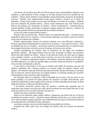 ¡Las flores, ah, las flores que allí viví! Flores que la vista, conociéndolas, traducía a sus
nombres, y cuyo perfume el alma recogía, no de ellas mismas sino de la melodía de sus
nombres… Flores cuyos nombres eran repetidos consecutivamente, orquestas de perfumes
sonoros… Árboles cuya voluptuosidad verde ponía sombra y frescor en el modo de
llamarlos… Frutos cuyo nombre era un clavar de dientes en el alma de su pulpa… Sombras
que eran reliquias de pasados felices… Claros, claros luminosos que eran sonrisas más
francas del paisaje que anunciaba el bostezo… ¡Horas multicolores!… ¡Instantes-flores,
minutos-árboles, tiempo estancado en espacio, tiempo muerto de espacio y cubierto de
flores, y del perfume de flores, y del perfume de nombres de flores!…
¡Locura de sueño en aquel silencio ajeno!…
Nuestra vida era toda la vida… Nuestro amor era el perfume del amor… Vivíamos horas
imposibles, llenas de ser nosotros… Y esto porque sabíamos, con toda la carne de nuestra
carne, que no éramos una realidad…
Éramos impersonales, huecos de nosotros mismos, una cosa diferente cualquiera…
Éramos aquel paisaje difuminado en conciencia de sí mismo… Y así como él era dos —el de
la realidad que era, y su ilusión— así éramos nosotros oscuramente dos, no sabiendo muy
bien ninguno de los dos si el otro no sería él mismo, si el oscuro otro viviría…
Cuando emergíamos de repente ante el estancarse de los lagos nos sentíamos
queriendo sollozar… Allí aquel paisaje tenía los ojos arrasados en llanto, ojos parados,
llenos del tedio infinito de existir… Llenos, sí, del tedio de existir, de tener que ser alguna
cosa, realidad o ilusión —y ese tedio tenía su patria y su voz en la mudez y en el exilio de
los lagos… Y nosotros, caminando siempre y sin saberlo o quererlo, parecía así y todo que
nos demorábamos a la orilla de aquellos lagos, era tanto lo que de nosotros se quedaba y
vivía con ellos simbolizado y absorto…
¡Y qué fresco y feliz horror el de que no hubiera allí nadie! Ni nosotros, que por allí
íbamos, estábamos allí… Porque nosotros no éramos nadie. Ni siquiera éramos cosa
alguna… No teníamos vida que la Muerte precisara de matar. Éramos tan tenues y tan bajos
que el viento de nuestro transcurrir nos dejaba inútiles y el instante pasaba por nosotros
acariciándonos como una brisa sobre la palmera.
No teníamos época ni propósito. Toda la finalidad de las cosas y de los seres se nos
había quedado a la puerta de aquel paraíso de ausencia. Se había inmovilizado, para
sentirnos sintiéndola, el alma rugosa de los troncos, el alma extendida de las hojas, el alma
núbil de las flores, el alma curvada de los frutos…
Y así fuimos muriendo nuestra vida, tan atentos a morirla por separado que no
reparamos que éramos uno sólo, que cada uno de nosotros era una ilusión del otro, y que
cada uno, dentro de sí, era sólo el eco de su propio ser…
Zumba una mosca, incierta y mínima…
Rayan en mi intención vagos ruidos, nítidos y dispersos, que llenan del ser ya día mi
conciencia de nuestro cuarto… ¿Nuestro cuarto? ¿Nuestro de qué dos, si yo estoy solo? No
lo sé. Todo se funde y queda, huyendo, una realidad-bruma en la que mi incerteza zozobra y
mi comprenderme, arrullado de opios, adormece…
La mañana rompió, como una caída, desde las cimas pálidas de la Hora…
Acabaron de arder, amor mío, en el hogar de nuestra vida, los troncos de nuestros
sueños…
 