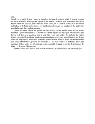 AP5.
Traed vos el palio de oro y muerte, caballero del desciframiento inútil. A sangre y rosas
recordad el sueño inútil que se agostó en los tiestos, antes de que una mano blanca los
tirase. Pisad con cuidado, como heraldo de las sedas, en el salón en calma, en el antebrillo
del tedio, en la hora mortecina de los candeleros claros, en los lacados de las pedrerías
guardadas bajo llave y aburrimiento.
Quien vos erais, señor, se quedó con las sirenas, en el olvido lunar de los mares
muertos. Oyó las canciones de la enfermedad de las aguas, que no llegan a la luna sino por
fuerza del deseo, y deshojó, una a una, las rosas del jardín del palacio del logro
ininterrumpido. El sonido de las violas anunciando mejores cosas apartó la atención de sus
oídos de las palabras imperiales en medio de murmullos. Vuestra mano soltó la mano del
que había interrumpido, porque fue necesario ir [sic] más cerca de la distancia traída por
suspiros. El lago entre los árboles era como un sueño de agua en medio de arboledas de
islas, y el deseado [?] era como □
Hora de luz de luna parada ante la nube acontecida, el cielo incierto y el paso de pajes □
 