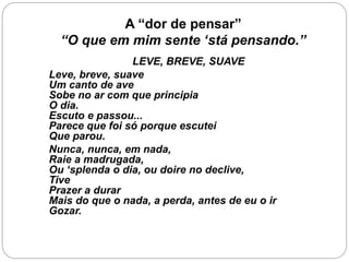 A “dor de pensar”
“O que em mim sente ‘stá pensando.”
LEVE, BREVE, SUAVE
Leve, breve, suave
Um canto de ave
Sobe no ar com que principia
O dia.
Escuto e passou...
Parece que foi só porque escutei
Que parou.
Nunca, nunca, em nada,
Raie a madrugada,
Ou ‘splenda o dia, ou doire no declive,
Tive
Prazer a durar
Mais do que o nada, a perda, antes de eu o ir
Gozar.
 