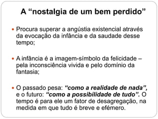A “nostalgia de um bem perdido”
 Procura superar a angústia existencial através
da evocação da infância e da saudade desse
tempo;
 A infância é a imagem-símbolo da felicidade –
pela inconsciência vivida e pelo domínio da
fantasia;
 O passado pesa: “como a realidade de nada”,
e o futuro: “como a possibilidade de tudo”. O
tempo é para ele um fator de desagregação, na
medida em que tudo é breve e efémero.
 