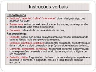 Instruções verbais
Resposta curta
 “Indique”, “aponte”, “refira”, “mencione”: dizer, designar algo que
aparece no texto;
 Transcreva: retirar do texto e colocar, entre aspas, uma expressão
antecedida de uma frase introdutória;
 Enumere: retirar do texto uma série de termos;
Resposta longa
 Explicite: definir por outras palavras uma expressão, desmontando
bem as ideias mais complexas da mesma;
 Explique, clarifique, justifique: apresentar as razões, os motivos que
deram origem a algo com palavras próprias e/ou retiradas do texto;
 Comente, demonstre, comprove: responder de forma desenvolvida
com expressões pessoais e outras do texto, seguindo a lógica de
um raciocínio;
 Delimite, divida: fragmentar o texto em partes – designar a parte em
questão (a primeira, a segunda, etc..) e o local textual onde se
encontra.
 