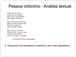 Pessoa ortónimo - Análise textual
O que me dói não é
O que há no coração
Mas essas coisas lindas
Que nunca existirão...
São as formas sem forma
Que passam sem que a dor
As possa conhecer
Ou as sonhar o amor.
São como se a tristeza
Fosse árvore e, uma a uma,
Caíssem suas folhas
Entre o vestígio e a bruma.
in Fernando Pessoa, Cancioneiro
1. Transcreva um paradoxo e explicite o seu valor expressivo.
 