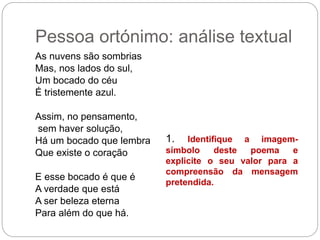 Pessoa ortónimo: análise textual
As nuvens são sombrias
Mas, nos lados do sul,
Um bocado do céu
É tristemente azul.
Assim, no pensamento,
sem haver solução,
Há um bocado que lembra
Que existe o coração
E esse bocado é que é
A verdade que está
A ser beleza eterna
Para além do que há.
1. Identifique a imagem-
símbolo deste poema e
explicite o seu valor para a
compreensão da mensagem
pretendida.
 
