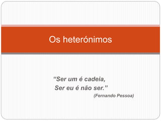 “Ser um é cadeia,
Ser eu é não ser.”
(Fernando Pessoa)
Os heterónimos
 