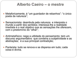 Alberto Caeiro – o mestre
 Metaforicamente, é “um guardador de rebanhos”: “o único
poeta da natureza”;
 Sensacionista: deambula pela natureza e interpreta o
mundo a partir dos sentidos; interessa-lhe a realidade
imediata e o real objetivo que as sensações lhe oferecem,
com o predomínio do “olhar”;
 Antimetafísico: nega a utilidade do pensamento; tem um
discurso argumentativo que condena a subjetividade e as
abstrações; é a sua principal contradição;
 Panteísta: tudo se renova e se dispersa em tudo; cada
coisa é divina.
 
