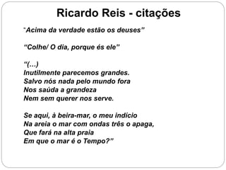 Ricardo Reis - citações
“Acima da verdade estão os deuses”
“Colhe/ O dia, porque és ele”
“(…)
Inutilmente parecemos grandes.
Salvo nós nada pelo mundo fora
Nos saúda a grandeza
Nem sem querer nos serve.
Se aqui, à beira-mar, o meu indício
Na areia o mar com ondas três o apaga,
Que fará na alta praia
Em que o mar é o Tempo?”
 
