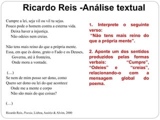 Ricardo Reis -Análise textual
Cumpre a lei, seja vil ou vil tu sejas.
Pouco pode o homem contra a externa vida.
Deixa haver a injustiça.
Não odeies nem creias.
Não tens mais reino do que a própria mente.
Essa, em que és dono, grato o Fado e os Deuses,
Governa, até à fronteira,
Onde mora a vontade.
(…)
Se nem de mim posso ser dono, como
Quero ser dono ou lei do que acontece
Onde me a mente e corpo
Não são mais do que coisas?
(…)
Ricardo Reis, Poesia, Lisboa, Assírio & Alvim, 2000
1. Interprete o seguinte
verso:
“Não tens mais reino do
que a própria mente”.
2. Aponte um dos sentidos
produzidos pelas formas
verbais: “Cumpre”,
“Odeies” e “creias”,
relacionando-o com a
mensagem global do
poema.
 