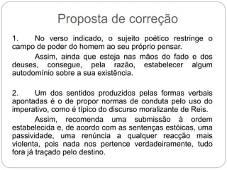 Proposta de correção
1. No verso indicado, o sujeito poético restringe o
campo de poder do homem ao seu próprio pensar.
Assim, ainda que esteja nas mãos do fado e dos
deuses, consegue, pela razão, estabelecer algum
autodomínio sobre a sua existência.
2. Um dos sentidos produzidos pelas formas verbais
apontadas é o de propor normas de conduta pelo uso do
imperativo, como é típico do discurso moralizante de Reis.
Assim, recomenda uma submissão à ordem
estabelecida e, de acordo com as sentenças estóicas, uma
passividade, uma renúncia a qualquer reacção mais
violenta, pois nada nos pertence verdadeiramente, tudo
fora já traçado pelo destino.
 