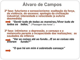 Álvaro de Campos
2ª fase: futurismo e sensacionismo: exaltação da força,
da violência, do excesso; apologia da civilização
industrial; intensidade e velocidade (a euforia
desmedida)
“Sentir tudo de todas as maneiras,/Viver tudo de
todos os lados,” (“Passagem das horas” )
3ª fase: intimismo: a depressão, o cansaço e a
melancolia perante a incapacidade das realizações; as
saudades da infância
“Ver as coisas até ao fundo.../E se as coisas não
tiverem fundo?”
“O que há em mim é sobretudo cansaço”
 
