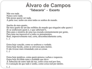 Álvaro de Campos
“Tabacaria” - Excerto
Não sou nada.
Nunca serei nada.
Não posso querer ser nada.
À parte isso, tenho em mim todos os sonhos do mundo.
Janelas do meu quarto,
Do meu quarto de um dos milhões do mundo que ninguém sabe quem é
(E se soubessem quem é, o que saberiam?),
Dais para o mistério de uma rua cruzada constantemente por gente,
Para uma rua inacessível a todos os pensamentos,
Real, impossivelmente real, certa, desconhecidamente certa,
(...)
Estou hoje vencido, como se soubesse a verdade.
Estou hoje lúcido, como se estivesse para morrer,
E não tivesse mais irmandade com as coisas
(...)
Estou hoje perplexo, como quem pensou e achou e esqueceu.
Estou hoje dividido entre a lealdade que devo
À Tabacaria do outro lado da rua, como coisa real por fora,
E à sensação de que tudo é sonho, como coisa real por dentro.
(...)
 