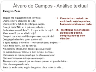 Álvaro de Campos - Análise textual
Paragem. Zona
Tragam-me esquecimento em travessas!
Quero comer o abandono da vida!
Quero perder o hábito de gritar para dentro.
Arre, já basta! Não sei o quê. mas já basta...
Então viver amanhã, hein?... E o que se faz de hoje?
Viver amanhã por ter adiado hoje?
Comprei por acaso um bilhete para esse espectáculo?
Que gargalhadas daria quem pudesse rir!
E agora aparece o eléctrico — o de que eu estou à espera —
Antes fosse outro... Ter de subir já!
Ninguém me obriga, mas deixai-o passar, porquê?
Só deixando passar todos, e a mim mesmo, e à vida...
Que náusea no estômago real que é a alma consciente!
Que sono bom o ser outra pessoa qualquer...
Já compreendo porque é que as crianças querem ser guarda-freios...
Não, não compreendo nada...
Tarde de azul e ouro, alegria das gentes, olhos claros da vida...
1. Caracterize o estado de
espírito do sujeito poético,
fundamentando-se no texto.
2. Identifique as sensações
aludidas no poema,
comprovando-as com
citações.
 